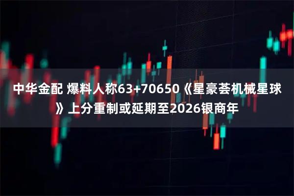 中华金配 爆料人称63+70650《星豪荟机械星球》上分重制或延期至2026银商年