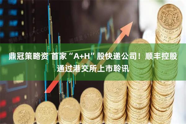 鼎冠策略资 首家“A+H”股快递公司！顺丰控股通过港交所上市聆讯