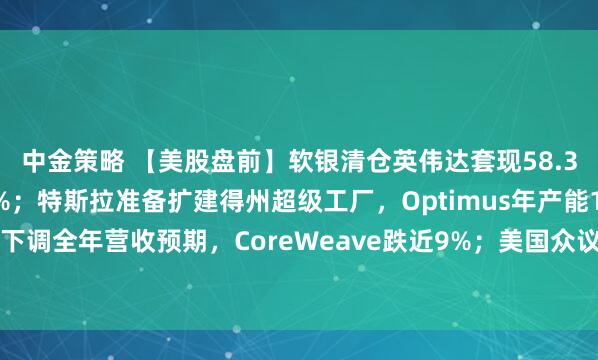 中金策略 【美股盘前】软银清仓英伟达套现58.3亿美元，英伟达跌超1%；特斯拉准备扩建得州超级工厂，Optimus年产能1000万台；下调全年营收预期，CoreWeave跌近9%；美国众议院最快于周三就“停摆”结束投票