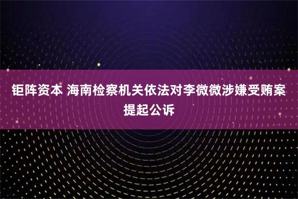 钜阵资本 海南检察机关依法对李微微涉嫌受贿案提起公诉