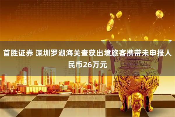 首胜证券 深圳罗湖海关查获出境旅客携带未申报人民币26万元