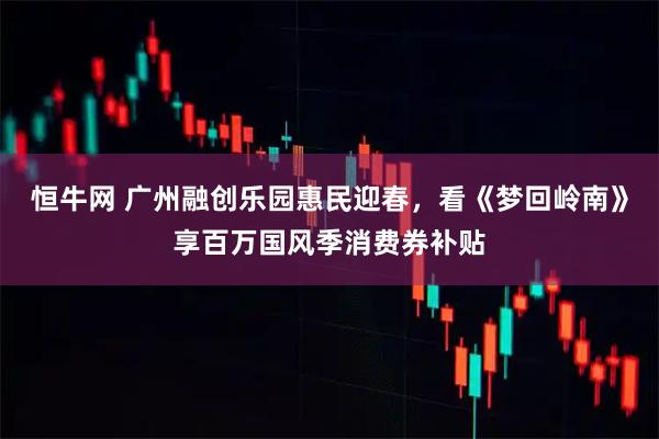 恒牛网 广州融创乐园惠民迎春，看《梦回岭南》享百万国风季消费券补贴
