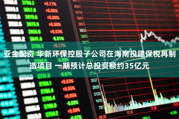 亚金配资 华新环保控股子公司在海南投建保税再制造项目 一期预计总投资额约35亿元