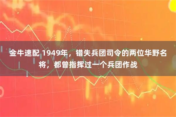 金牛速配 1949年，错失兵团司令的两位华野名将，都曾指挥过一个兵团作战